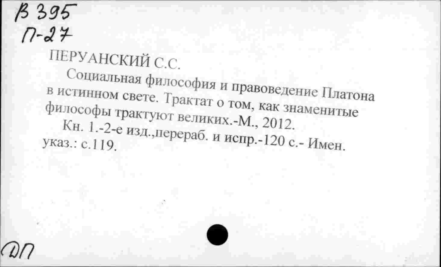 ﻿ПЕРУАНСКИМ С.С.
Социальная философия и правоведение Платона в истинном свете. Трактат о том, как знаменитые философы трактуют великих.-М., 2012.
Кн. 1,-2-е изд.,перераб. и испр.-120 с,- Имен, указ.: с.119.